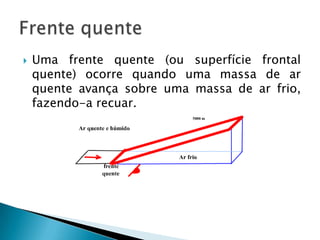    Uma frente quente (ou superfície frontal
    quente) ocorre quando uma massa de ar
    quente avança sobre uma massa de ar frio,
    fazendo-a recuar.
 
