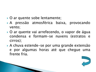    O ar quente sobe lentamente;
   A pressão atmosférica baixa, provocando
    vento;
   O ar quente vai arrefecendo, o vapor de água
    condensa e formam-se nuvens (estratos e
    cirros);
   A chuva estende-se por uma grande extensão
    e por algumas horas até que chegue uma
    frente fria.
 