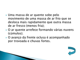    Uma massa de ar quente sobe pelo
    movimento de uma massa de ar frio que se
    desloca mais rapidamente que outra massa
    de ar fresco (menos fria);
   O ar quente arrefece formando várias nuvens
    (cúmulos);
   O avanço da frente oclusa é acompanhado
    por trovoada e chuvas fortes.
 