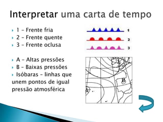    1 – Frente fria
   2 – Frente quente
   3 – Frente oclusa

 A – Altas pressões
 B – Baixas pressões

 Isóbaras – linhas que

unem pontos de igual
pressão atmosférica
 