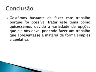    Gostámos bastante de fazer este trabalho
    porque foi possível tratar este tema como
    quiséssemos devido à variedade de opções
    que ele nos dava, podendo fazer um trabalho
    que apresentasse a matéria de forma simples
    e apelativa.
 