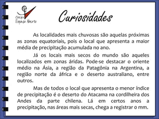 Curiosidades	As localidades mais chuvosas são aquelas próximas as zonas equatoriais, pois é o local que apresenta a maior média de precipitação acumulada no ano.	Já os locais mais secos do mundo são aqueles localizados em zonas áridas. Pode-se destacar o Oriente Médio na Ásia, a região da Patagônia na Argentina, a região norte da África e o deserto australiano, entre outros.	Mas de todos o local que apresenta o menor índice de precipitação é o deserto do Atacama na cordilheira dos Andes da parte chilena. Lá em certos anos a precipitação, nas áreas mais secas, chega a registrar 0 (zero) mm.