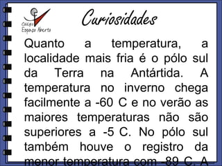 CuriosidadesQuanto a temperatura, a localidade mais fria é o pólo sul da Terra na Antártida. A temperatura no inverno chega facilmente a -60°C e no verão as maiores temperaturas não são superiores a -5°C. No pólo sul também houve o registro da menor temperatura com -89°C. A maior temperatura já ocorrida na Terra foi de 58°C. 