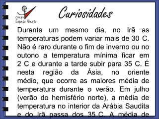 CuriosidadesDurante um mesmo dia, no Irã as temperaturas podem variar mais de 30°C. Não é raro durante o fim de inverno ou no outono a temperatura mínima ficar em 2°C e durante a tarde subir para 35°C. É nesta região da Ásia, no Oriente Médio, que ocorre as maiores média de temperatura durante o verão. Em julho (verão do hemisfério norte), a média de temperatura no interior da Arábia Saudita e do Irã passa dos 35°C. A média de temperatura máximas nestas regiões chega a mais de 45°C no verão