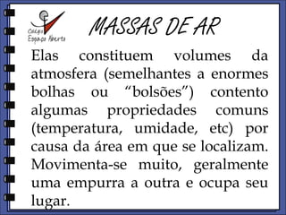 MASSAS DE ARElas constituem volumes da atmosfera (semelhantes a enormes bolhas ou “bolsões”) contento algumas propriedades comuns (temperatura, umidade, etc) por causa da área em que se localizam. Movimentam-se muito. Geralmente uma empurra a outra e ocupa seu lugar. 