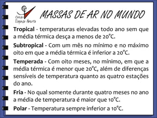         MASSAS DE AR NO MUNDOTropical - Temperaturas elevadas todo ano sem que a média térmica desça a menos de 20°C. Subtropical - Com um mês no mínimo e no máximo oito em que a média térmica é inferior a 20°C. Temperada - Com oito meses, no mínimo, em que a média térmica é menor que 20°C, além de diferenças sensíveis de temperatura quanto as quatro estações do ano.Fria - No qual somente durante quatro meses no ano a média de temperatura é maior que 10°C.Polar - Temperatura sempre inferior a 10°C.