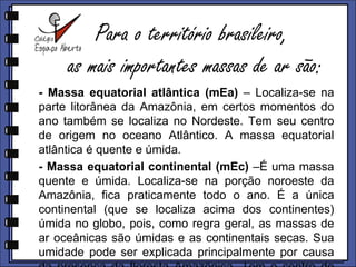 Para o território brasileiro,as mais importantes massas de ar são: Massa equatorial atlântica (mEa) – Localiza-se na parte litorânea da Amazônia, em certos momentos do ano também se localiza no Nordeste. Tem seu centro de origem no oceano Atlântico. A massa equatorial atlântica é quente e úmida.