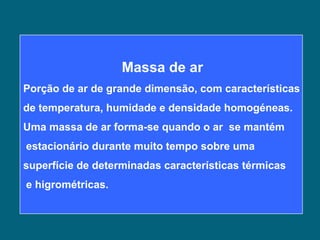 Massa de ar
Porção de ar de grande dimensão, com características
de temperatura, humidade e densidade homogéneas.
Uma massa de ar forma-se quando o ar se mantém
estacionário durante muito tempo sobre uma
superfície de determinadas características térmicas
e higrométricas.
 