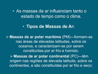 • As massas de ar influenciam tanto o
        estado de tempo como o clima.

          • Tipos de Massas de Ar:

 Massas de ar polar marítimo (PM)—formam-se
      nas áreas de elevadas latitudes, sobre os
       oceanos, e caracterizam-se por serem
          constituídas por ar frio e húmido;
   Massas de ar polar continental (PC)—têm
  origem nas regiões de elevada latitude, sobre os
  continentes, e são constituídas por ar frio e seco;
 