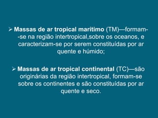  Massas de ar tropical marítimo (TM)—formam-
   -se na região intertropical,sobre os oceanos, e
   caracterizam-se por serem constituídas por ar
                  quente e húmido;

  Massas de ar tropical continental (TC)—são
    originárias da região intertropical, formam-se
   sobre os continentes e são constituídas por ar
                    quente e seco.
 