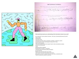 What would help improve your understanding of the international context of your work?
As a researcher I know academic interests - who else is interested (business/civic/etc)?
Cash to travel.
Independence.
Time oﬀ to travel!
Connections to other youth run festivals, a website, a collective, a space.
Connecting with similar hubs/designers doing similar things.
Speak more languages.
Time and funding to travel and ‘research’ work in other international contexts.
Seminars and workshops.
Travel.
Speaking another language.
Knowing who’s out there - connecting.
Continued travel proactively setting up projects.
An event like this.
Meeting and connecting with more people.
Time to travel and some international connections.
Being able to connect to people doing the same thing - somewhere else.
Travel to conferences, events, to see work.
3
 