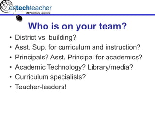 Who is on your team?
• District vs. building?
• Asst. Sup. for curriculum and instruction?
• Principals? Asst. Principal for academics?
• Academic Technology? Library/media?
• Curriculum specialists?
• Teacher-leaders!
 