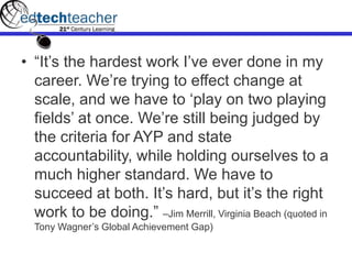 • “It’s the hardest work I’ve ever done in my
career. We’re trying to effect change at
scale, and we have to ‘play on two playing
fields’ at once. We’re still being judged by
the criteria for AYP and state
accountability, while holding ourselves to a
much higher standard. We have to
succeed at both. It’s hard, but it’s the right
work to be doing.” –Jim Merrill, Virginia Beach (quoted in
Tony Wagner’s Global Achievement Gap)
 