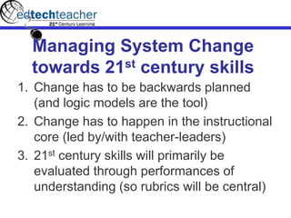 Managing System Change
towards 21st century skills
1. Change has to be backwards planned
(and logic models are the tool)
2. Change has to happen in the instructional
core (led by/with teacher-leaders)
3. 21st century skills will primarily be
evaluated through performances of
understanding (so rubrics will be central)
 