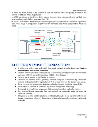 Mass spectroscopy
Assignment1
15
b. APPI has been proved to be a valuable tool for analytes which are poorly ionized or not
ionized by ESI and APCI. In particular
c. APPI was shown to be able to detect steroid hormones down to several ng/L and had been
proven to have much higher sensitivity than ESI.
d. Results indicate that APPI using toluene as dopant provides exceptional ionization capabilities
for a broad range of compounds, in particular for hormones and sterols compared to APCI and
HESI.
ELECTRON IMPACT IONIZATION:
 It is the most widely used and highly developed method. It is also known as Electron
bombardment or Electron Ionization.
 Electron impact ionization source consists of an ionizing chamber which is maintained at
a pressure of 0.005 torr and temperature of 200 ± 0.25 degrees.
 Electron gun is located perpendicular to chamber.
 Electrons are emitted from a glowing filament (tungsten or rhenium) by thermionic
emission and accelerated by a potential of 70 V applied between the filament and anode.
 These electrons are drawn in the ionization chamber through positively charged slits.
 The number of electrons is controlled by filament temperature and energy.
 The sample is brought to a temperature high enough to produce molecular vapors.
 The gaseous Neutral molecules then pass through the molecular leaks and enter the
ionization chamber.
 The gaseous sample and the electrons collide at right angles in the chamber and ions are
formed by exchange of energy during these collisions between electron beam and sample
molecules.
 