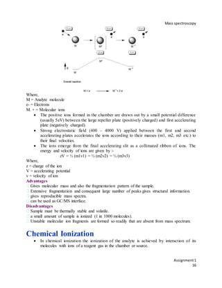 Mass spectroscopy
Assignment1
16
Where,
M = Analyte molecule
e- = Electrons
M. + = Molecular ions
 The positive ions formed in the chamber are drawn out by a small potential difference
(usually 5eV) between the large repeller plate (positively charged) and first accelerating
plate (negatively charged).
 Strong electrostatic field (400 – 4000 V) applied between the first and second
accelerating plates accelerates the ions according to their masses (m1, m2, m3 etc.) to
their final velocities.
 The ions emerge from the final accelerating slit as a collimated ribbon of ions. The
energy and velocity of ions are given by :-
zV = ½ (m1v1) = ½ (m2v2) = ½ (m3v3)
Where,
z = charge of the ion
V = accelerating potential
v = velocity of ion
Advantages
Gives molecular mass and also the fragmentation pattern of the sample.
Extensive fragmentation and consequent large number of peaks gives structural information.
gives reproducible mass spectra.
can be used as GC/MS interface.
Disadvantages
Sample must be thermally stable and volatile.
a small amount of sample is ionized (1 in 1000 molecules).
Unstable molecular ion fragments are formed so readily that are absent from mass spectrum.
49
Chemical Ionization
 In chemical ionization the ionization of the analyte is achieved by interaction of its
molecules with ions of a reagent gas in the chamber or source.
 