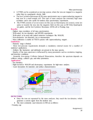 Mass spectroscopy
Assignment1
24
 A FTMS can be considered an ion-trap system, where the ions are trapped in a magnetic
rather than in a quadrupole electric field.
 The Ion Cyclotron Resonance (ICR) mass spectrometer uses a superconducting magnet to
trap ions in a small sample cell. This type of mass analyzer has extremely high mass
resolution and is also useful for tandem mass spectrometry experiments.
 The FTMS consists of an ion source (in this case an Electrospray ion source), some ion
optics to transfer the ions into the magnetic field (in this case an RF-Only Quadrupole
ion guide), and the Ion Cyclotron Resonance (ICR) cell or Penning trap.
Benefits:
Highest mass resolution of all mass spectrometers.
Well-suited for ion chemistry and MS/MS experiments.
Well-suited to be used with pulsed ionization techniques like MALDI,
Non-destructive ion detection; ion re-measurement.
Mass calibration is stable in FTICR systems with superconducting magnet .
Limitations:
Dynamic range is limited.
Strict low-pressure requirements demands a mandatory external source for a number of
analytical applications.
Artifacts like harmonics and sidebands are present in the mass spectra.
Quality of the mass spectrum is influenced by many parameters such as excitation, trapping,
and detection conditions.
Generally low-energy Collision Induced Dissociation, therefore the spectrum depends on
collision energy, collision gas, and other parameters.
Applications:
Ion chemistry.
High-resolution MALDI and electrospray experiments for high-mass analytes.
Laser desorption for materials and surface characterization
DETECTORS
 Once the ions are separated by the mass analyzer, they reach the ion detector, which
generates a current signal from the incident ions.
 The most commonly used detectors in MS are as follows:
Faraday cup
 
