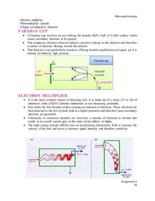 Mass spectroscopy
Assignment1
25
Electron multiplier
Photomultiplier dynode
Charge (or Inductive) Detector
FARADAY CUP
 A Faraday cup involves an ion striking the dynode (BeO, GaP, or CsSb) surface which
causes secondary electrons to be ejected.
 This temporary electron emission induces a positive charge on the detector and therefore
a current of electrons flowing toward the detector.
 This detector is not particularly sensitive, offering limited amplification of signal, yet it is
tolerant of relatively high pressure.
ELECTRON MULTIPLIER
 It is the most common means of detecting ions. It is made up of a series (12 to 24) of
aluminum oxide (Al2O3) dynodes maintained at ever increasing potentials.
 Ions strike the first dynode surface causing an emission of electrons. These electrons are
then attracted to the next dynode held at a higher potential and therefore more secondary
electrons are generated.
 Ultimately, as numerous dynodes are involved, a cascade of electrons is formed that
results in an overall current gain on the order of one million or higher.
 The high energy dynode (HED) uses an accelerating electrostatic field to increase the
velocity of the ions and serves to increase signal intensity and therefore sensitivity.
82
 