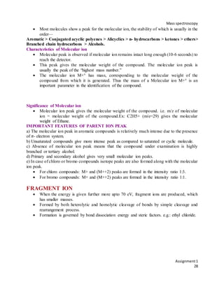 Mass spectroscopy
Assignment1
28
 Most molecules show a peak for the molecular ion, the stability of which is usually in the
order—
Aromatic > Conjugated acyclic polyenes > Alicyclics > n- hydrocarbons > ketones > ethers>
Branched chain hydrocarbons > Alcohols.
Characteristics of Molecular ion
 Molecular peak is observed if molecular ion remains intact long enough (10-6 seconds) to
reach the detector.
 This peak gives the molecular weight of the compound. The molecular ion peak is
usually the peak of the “highest mass number.”
 The molecular ion M+° has mass, corresponding to the molecular weight of the
compound from which it is generated. Thus the mass of a Molecular ion M+° is an
important parameter in the identification of the compound.
Significance of Molecular ion
 Molecular ion peak gives the molecular weight of the compound. i.e. m/z of molecular
ion = molecular weight of the compound.Ex: C2H5+ (m/e=29) gives the molecular
weight of Ethane.
IMPORTANT FEATURES OF PARENT ION PEAK
a) The molecular ion peak in aromatic compounds is relatively much intense due to the presence
of 𝜋- electron system.
b) Unsaturated compounds give more intense peak as compared to saturated or cyclic molecule.
c) Absence of molecular ion peak means that the compound under examination is highly
branched or tertiary alcohol.
d) Primary and secondary alcohol gives very small molecular ion peaks.
e) In case of chloro or bromo compounds isotope peaks are also formed along with the molecular
ion peak.
 For chloro compounds: M+ and (M++2) peaks are formed in the intensity ratio 1:3.
 For bromo compounds: M+ and (M++2) peaks are formed in the intensity ratio 1:1.
FRAGMENT ION
 When the energy is given further more upto 70 eV, fragment ions are produced, which
has smaller masses.
 Formed by both heterolytic and homolytic cleavage of bonds by simple cleavage and
rearrangement process.
 Formation is governed by bond dissociation energy and steric factors. e.g.: ethyl chloride.
 