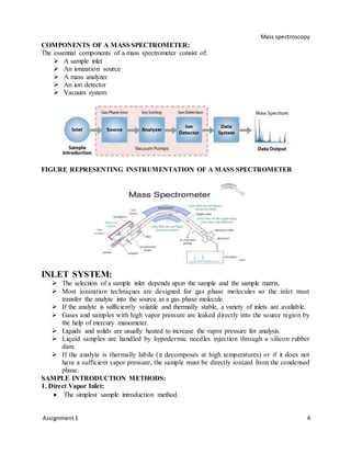 Mass spectroscopy
Assignment1 4
COMPONENTS OF A MASS SPECTROMETER:
The essential components of a mass spectrometer consist of:
 A sample inlet
 An ionization source
 A mass analyzer
 An ion detector
 Vacuum system
FIGURE REPRESENTING INSTRUMENTATION OF A MASS SPECTROMETER
INLET SYSTEM:
 The selection of a sample inlet depends upon the sample and the sample matrix.
 Most ionization techniques are designed for gas phase molecules so the inlet must
transfer the analyte into the source as a gas phase molecule.
 If the analyte is sufficiently volatile and thermally stable, a variety of inlets are available.
 Gases and samples with high vapor pressure are leaked directly into the source region by
the help of mercury manometer.
 Liquids and solids are usually heated to increase the vapor pressure for analysis.
 Liquid samples are handled by hypodermic needles injection through a silicon rubber
dam.
 If the analyte is thermally labile (it decomposes at high temperatures) or if it does not
have a sufficient vapor pressure, the sample must be directly ionized from the condensed
phase.
SAMPLE INTRODUCTION METHODS:
1. Direct Vapor Inlet:
 The simplest sample introduction method.
 