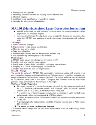 Mass spectroscopy
Assignment1 8
c. Probing molecular dynamics
d. Monitoring chemical reactions and studying reactive intermediates.
e. Chemical imaging.
f. Identification and quantification of hemoglobin variants.
g. Screening for inborn errors of metabolism.
MALDI (Matrix AssistedLaser DesorptionIonization)
 MALDI is also based on “soft ionization” methods where ion formation does not lead to
a significant loss of sample integrity.
 Consequently, the high throughput and speed associated with complete automation has
made MALDI-TOF mass spectrometer an obvious choice for proteomics work on large-
scale.
Advantages
a. Gentle Ionization technique
b. High molecular weight analyte can be ionized
c. Molecule need not be volatile
d. Wide array of matrices
e. Produces singly charged ions thus interpretation becomes easy.
f. Prior separation by chromatography is not required.
Disadvantages
a. MALDI matrix cluster ions obscure low m/z species (<600)
b. Analyte must have very low vapor pressure
c. Pulsed nature of source limits compatibility with many mass analyzers
d. Coupling MALDI with chromatography can be difficult
e. Analytes that absorb the laser can be problematic.
MALDI – Principle
The sample for analysis by MALDI MS is prepared by mixing or coating with solution of an
energy-absorbent, organic compound called matrix. When the matrix crystallizes on drying, the
sample entrapped within the matrix also co-crystallizes. The sample within the matrix is ionized
in an automated mode with a laser beam. Desorption and ionization with the laser beam
generates singly protonated ions from analytes in the sample.
Matrix and Sample Preparation
 The matrix consists of crystallized molecules, of which the three most commonly used
are - 3, 5-dimethoxy-4-hydroxycinnamic acid (sinapinic acid), α-cyano-4- hydroxy
cinnamic acid (CHCA) and 2, 5-dihydroxybenzoic acid (DHB).
 A solution of one of these molecules is made, often in a mixture of highly purified water
and an organic solvent such as acetonitrile (ACN) or ethanol.
 A counter ion source such as Trifluoroacetic acid (TFA) is usually added to generate the
[M+H] ions.
 A good example of a matrix solution would be 20 mg/ml sinapinic acid in ACN: water:
TFA (50:50:0.1).
The matrix performs two important functions:
1. It absorbs photon energy from the laser beam and transfers it into excitation energy of the
solid system,
 
