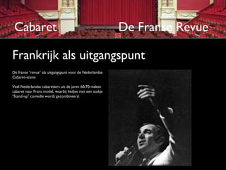 Cabaret                                                   De Franse Revue

Frankrijk als uitgangspunt
De franse “revue” als uitgangspunt voor de Nederlandse
Cabaret-scene

Veel Nederlandse cabaretiers uit de jaren 60/70 maken
cabaret naar Frans model, waarbij liedjes met een stukje
“Stand-up” comedie wordt gecombineerd.
 