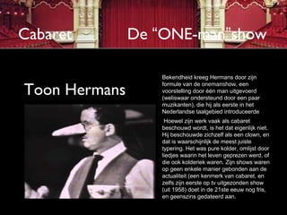 Cabaret        De “ONE-man”show

                   Bekendheid kreeg Hermans door zijn

Toon Hermans
                   formule van de onemanshow, een
                   voorstelling door één man uitgevoerd
                   (weliswaar ondersteund door een paar
                   muzikanten), die hij als eerste in het
                   Nederlandse taalgebied introduceerde
                    Hoewel zijn werk vaak als cabaret
                   beschouwd wordt, is het dat eigenlijk niet.
                   Hij beschouwde zichzelf als een clown, en
                   dat is waarschijnlijk de meest juiste
                   typering. Het was pure kolder, omlijst door
                   liedjes waarin het leven geprezen werd, of
                   die ook kolderiek waren. Zijn shows waren
                   op geen enkele manier gebonden aan de
                   actualiteit (een kenmerk van cabaret, en
                   zelfs zijn eerste op tv uitgezonden show
                   (uit 1958) doet in de 21ste eeuw nog fris,
                   en geenszins gedateerd aan.
 