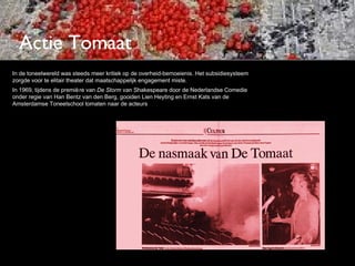 Actie Tomaat
In de toneelwereld was steeds meer kritiek op de overheid-bemoeienis. Het subsidiesysteem
zorgde voor te elitair theater dat maatschappelijk engagement miste.
In 1969, tijdens de premiè re van De Storm van Shakespeare door de Nederlandse Comedie
onder regie van Han Bentz van den Berg, gooiden Lien Heyting en Ernst Kats van de
Amsterdamse Toneelschool tomaten naar de acteurs
 