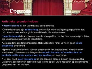 Dogtroep
Artistieke grondprincipes
•Interdisciplinair: mix van muziek, beeld en actie
•De medewerkers zijn zelfstandig, de artistiek leider draagt uitgangspunten aan,
hakt knopen door en brengt de verschillende elementen samen.
•Lokatie-toneel de architectuur van de speelplekken en het daar aanwezige publiek
zijn uitgangspunten voor de voorstelling.
•De optredens zijn landschappelijk. Het publiek kijkt rond. Er wordt geen vaste
betekenis gedicteerd.
•Spelers musici en technici vormen gezamenlijk het theaterbeeld, waarbinnen er
voortdurend niveau verschuivingen zijn waarin technici of muzikanten de
centrale actie over nemen van de spelers en vice versa.
•Het spel wordt niet vastgelegd in een repetitie proces. Binnen een zorgvuldig
uitgewerkt scenario van acties en cues is elke speler vrij te reageren op onverwachte
gegevens van het moment.
 