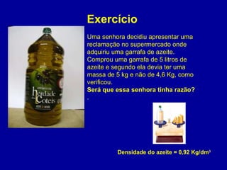 Densidade do azeite = 0,92 Kg/dm 3 Uma senhora decidiu apresentar uma reclamação no supermercado onde adquiriu uma garrafa de azeite. Comprou uma garrafa de 5 litros de azeite e segundo ela devia ter uma massa de 5 kg e não de 4,6 Kg, como verificou. Será que essa senhora tinha razão? . Exercício  