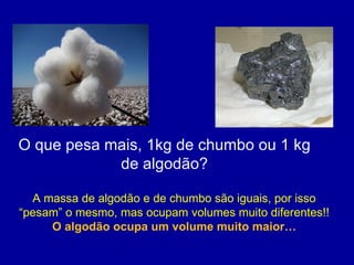 O que pesa mais, 1kg de chumbo ou 1 kg de algodão? A massa de algodão e de chumbo são iguais, por isso “pesam” o mesmo, mas ocupam volumes muito diferentes!!  O algodão ocupa um volume muito maior… 