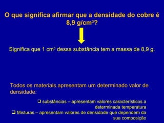 O que significa afirmar que a densidade do cobre é 8,9 g/cm 3 ? Significa que 1 cm 3  dessa substância tem a massa de 8,9 g. Todos os materiais apresentam um determinado valor de densidade: substâncias – apresentam valores característicos a determinada temperatura Misturas – apresentam valores de densidade que dependem da sua composição 