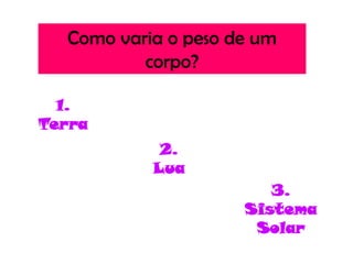 Como varia o peso de um
          corpo?

  1.
Terra
            2.
           Lua
                        3.
                     Sistema
                      Solar
 