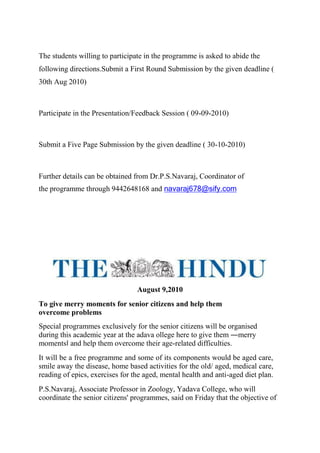 The students willing to participate in the programme is asked to abide the
following directions.Submit a First Round Submission by the given deadline (
30th Aug 2010)
Participate in the Presentation/Feedback Session ( 09-09-2010)
Submit a Five Page Submission by the given deadline ( 30-10-2010)
Further details can be obtained from Dr.P.S.Navaraj, Coordinator of
the programme through 9442648168 and navaraj678@sify.com
August 9,2010
To give merry moments for senior citizens and help them
overcome problems
Special programmes exclusively for the senior citizens will be organised
during this academic year at the adava ollege here to give them ―merry
moments‖ and help them overcome their age-related difficulties.
It will be a free programme and some of its components would be aged care,
smile away the disease, home based activities for the old/ aged, medical care,
reading of epics, exercises for the aged, mental health and anti-aged diet plan.
P.S.Navaraj, Associate Professor in Zoology, Yadava College, who will
coordinate the senior citizens' programmes, said on Friday that the objective of
 
