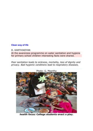 Clean way of life
D. KARTHIKEYAN
At the awareness programme on water sanitation and hygiene
for primary school children interesting facts were shared.
Poor sanitation leads to sickness, mortality, loss of dignity and
privacy. Bad hygienic conditions lead to respiratory diseases.
Photo: G. Moorthy
health focus: College students enact a play.
 