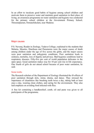 In an effort to inculcate good habits of hygiene among school children and
motivate them to preserve water and maintain good sanitation in their place of
living, an awareness programme on water sanitation and hygiene was conducted
for the primary school children at the Government Primary School,
Thirumalpuram, Oomatchikulam, near Madurai.
Major causes
P.S. Navaraj, Reader in Zoology, Yadava College, explained to the students that
Malaria, Measles, Diarrhoea and Pneumonia were the major causes of death
among children under the age of five across the globe, and the major causes
were poor sanitation and unhygienic conditions. Poor sanitation leads to
sickness, mortality, loss of dignity and privacy. Bad hygienic conditions lead to
respiratory diseases. Fifty-five per cent of world population defecates in the
open space. Good sanitation makes way for 10 per cent rise in life expectancy.
One fourth of girls do not attend school because of poor water sanitation, he
said.
Some truths
The Research scholars of the Department of Zoology illustrated the ill-effects of
poor sanitation through skits, mime, drama, and dance. They stressed the
importance of cleanliness like brushing teeth twice a day, taking bath at least
once a day, wearing clean clothes, and caring for the environment. They also
laid emphasis on avoiding food infected with flies.
A free kit containing a handkerchief, comb, oil and paste was given to all
participants of the programme.
 