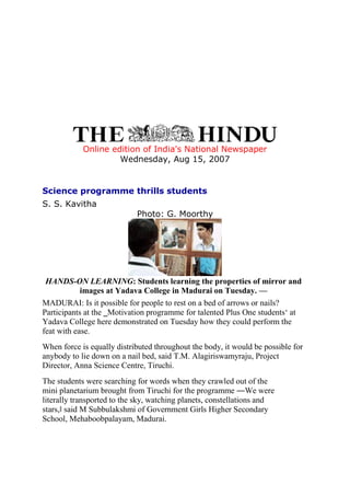 Online edition of India's National Newspaper
Wednesday, Aug 15, 2007
Science programme thrills students
S. S. Kavitha
Photo: G. Moorthy
HANDS-ON LEARNING: Students learning the properties of mirror and
images at Yadava College in Madurai on Tuesday. —
MADURAI: Is it possible for people to rest on a bed of arrows or nails?
Participants at the ‗Motivation programme for talented Plus One students‘ at
Yadava College here demonstrated on Tuesday how they could perform the
feat with ease.
When force is equally distributed throughout the body, it would be possible for
anybody to lie down on a nail bed, said T.M. Alagiriswamyraju, Project
Director, Anna Science Centre, Tiruchi.
The students were searching for words when they crawled out of the
mini planetarium brought from Tiruchi for the programme ―We were
literally transported to the sky, watching planets, constellations and
stars,‖ said M Subbulakshmi of Government Girls Higher Secondary
School, Mehaboobpalayam, Madurai.
 