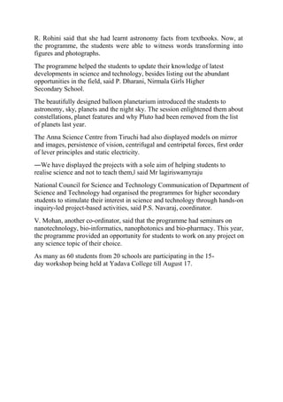 R. Rohini said that she had learnt astronomy facts from textbooks. Now, at
the programme, the students were able to witness words transforming into
figures and photographs.
The programme helped the students to update their knowledge of latest
developments in science and technology, besides listing out the abundant
opportunities in the field, said P. Dharani, Nirmala Girls Higher
Secondary School.
The beautifully designed balloon planetarium introduced the students to
astronomy, sky, planets and the night sky. The session enlightened them about
constellations, planet features and why Pluto had been removed from the list
of planets last year.
The Anna Science Centre from Tiruchi had also displayed models on mirror
and images, persistence of vision, centrifugal and centripetal forces, first order
of lever principles and static electricity.
―We have displayed the projects with a sole aim of helping students to
realise science and not to teach them,‖ said Mr lagiriswamyraju
National Council for Science and Technology Communication of Department of
Science and Technology had organised the programmes for higher secondary
students to stimulate their interest in science and technology through hands-on
inquiry-led project-based activities, said P.S. Navaraj, coordinator.
V. Mohan, another co-ordinator, said that the programme had seminars on
nanotechnology, bio-informatics, nanophotonics and bio-pharmacy. This year,
the programme provided an opportunity for students to work on any project on
any science topic of their choice.
As many as 60 students from 20 schools are participating in the 15-
day workshop being held at Yadava College till August 17.
 