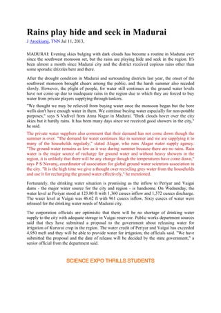 Rains play hide and seek in Madurai
J Arockiaraj, TNN Jul 11, 2013,
MADURAI: Evening skies bulging with dark clouds has become a routine in Madurai ever
since the southwest monsoon set, but the rains are playing hide and seek in the region. It's
been almost a month since Madurai city and the district received copious rains other than
some sporadic drizzles here and there.
After the drought condition in Madurai and surrounding districts last year, the onset of the
southwest monsoon brought cheers among the public, and the harsh summer also receded
slowly. However, the plight of people, for water still continues as the ground water levels
have not come up due to inadequate rains in the region due to which they are forced to buy
water from private players supplying through tankers.
"We thought we may be relieved from buying water once the monsoon began but the bore
wells don't have enough water in them. We continue buying water especially for non-potable
purposes," says S Vadivel from Anna Nagar in Madurai. "Dark clouds hover over the city
skies but it hardly rains. It has been many days since we received good showers in the city,"
he said.
The private water suppliers also comment that their demand has not come down though the
summer is over. "The demand for water continues like in summer and we are supplying it to
many of the households regularly," stated Alagar, who runs Alagar water supply agency.
"The ground water remains as low as it was during summer because there are no rains. Rain
water is the major source of recharge for ground water and without heavy showers in the
region, it is unlikely that there will be any change though the temperatures have come down,"
says P S Navaraj, coordinator of association for global ground water scientists association in
the city. "It is the high time we give a thought over recycling grey water from the households
and use it for recharging the ground water effectively," he mentioned.
Fortunately, the drinking water situation is promising as the inflow to Periyar and Vaigai
dams - the major water source for the city and region - is handsome. On Wednesday, the
water level at Periyar stood at 123.80 ft with 1,360 cusecs inflow and 1,372 cusecs discharge.
The water level at Vaigai was 46.62 ft with 961 cusecs inflow. Sixty cusecs of water were
released for the drinking water needs of Madurai city.
The corporation officials are optimistic that there will be no shortage of drinking water
supply to the city with adequate storage in Vaigai reservoir. Public works department sources
said that they have submitted a proposal to the government about releasing water for
irrigation of Kuruvai crop in the region. The water credit of Periyar and Vaigai has exceeded
4,950 mcft and they will be able to provide water for irrigation, the officials said. "We have
submitted the proposal and the date of release will be decided by the state government," a
senior official from the department said.
SCIENCE EXPO THRILLS STUDENTS
 