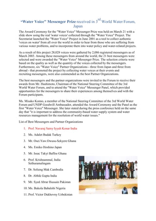 "Water Voice" Messenger Prize received in 3
rd
World Water Forum,
Japan
The Award Ceremony for the "Water Voice" Messenger Prize was held on March 21 with a
slide show using the real 'water voices' collected through the "Water Voice" Project. The
Secretariat launched the "Water Voice" Project in June 2001 as a tool to collect authentic
'voices on water' from all over the world in order to hear from those who are suffering from
various water problems, and to incorporate them into water policy and water-related projects.
As a result of this project 28,028 voices were gathered by 2,086 registered messengers as of
March 2003. Among these messengers from around the world, the 21 best messengers were
selected and were awarded the "Water Voice" Messenger Prize. The selection criteria were
based on the quality as well as the quantity of the voices collected by the messengers.
Furthermore, six "Water Voice" Partner Organizations - three from Japan and three from
abroad - that promoted the project by collecting water voices at their events and
recruiting messengers, were also commended as the best Partner Organizations.
The best messengers and the partner organizations were invited to the Forum to receive their
awards from Mr. Hashimoto, Chairman of the National Steering Committee of the 3rd
World Water Forum, and to attend the "Water Voice" Messenger Panel, which provided
opportunities for the messengers to share their experiences among themselves and with the
Forum participants.
Ms. Misako Konno, a member of the National Steering Committee of the 3rd World Water
Forum and UNDP Goodwill Ambassador, attended the Award Ceremony and the Panel as the
first "Water Voice" Messenger. She later stated during the press conference held on the same
day that "it is important to address the community-based water supply system and water
resources management for the resolution of world water issues."
List of Best Messengers and Partner Organizations
1. Prof. Navaraj Samy Iyyah Konar India
2. Ms. Adalet Budak Turkey
3. Mr. Osei.Yaw.Owusu-Sekyere Ghana
4. Ms. Emiko Hoshino Japan
5. Mr. Issac Takyi Baffoe Ghana
6. Prof. Krishnammal, India
Sethuramalingam
7. Dr. Solieng Mak Cambodia
8. Dr. Abhik Gupta India
9. Mr. Syed Abrar Hussain Pakistan
10. Ms. Bukola Babalobi Nigeria
11. Prof. Victor Dukhovny Uzbekistan
 