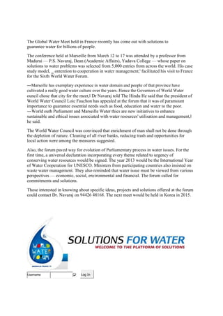 The Global Water Meet held in France recently has come out with solutions to
guarantee water for billions of people.
The conference held at Marseille from March 12 to 17 was attended by a professor from
Madurai — P.S. Navaraj, Dean (Academic Affairs), Yadava College — whose paper on
solutions to water problems was selected from 5,000 entries from across the world. His case
study model, ‗ ontention to cooperation in water management,' facilitated his visit to France
for the Sixth World Water Forum.
―Marseille has exemplary experience in water domain and people of that province have
cultivated a really good water culture over the years. Hence the Governors of World Water
ouncil chose that city for the meet,‖ Dr Navaraj told The Hindu He said that the president of
World Water Council Loic Fauchon has appealed at the forum that it was of paramount
importance to guarantee essential needs such as food, education and water to the poor.
―World outh Parliament and Marseille Water thics are new initiatives to enhance
sustainable and ethical issues associated with water resources' utilisation and management,‖
he said.
The World Water Council was convinced that enrichment of man shall not be done through
the depletion of nature. Cleaning of all river banks, reducing trash and opportunities for
local action were among the measures suggested.
Also, the forum paved way for evolution of Parliamentary process in water issues. For the
first time, a universal declaration incorporating every theme related to urgency of
conserving water resources would be signed. The year 2013 would be the International Year
of Water Cooperation for UNESCO. Ministers from participating countries also insisted on
waste water management. They also reminded that water issue must be viewed from various
perspectives — economic, social, environmental and financial. The forum called for
commitments and solutions.
Those interested in knowing about specific ideas, projects and solutions offered at the forum
could contact Dr. Navaraj on 94426 48168. The next meet would be held in Korea in 2015.
Log InUsername
 