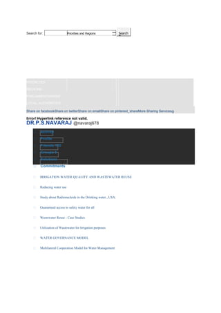 SearchSearch for: Priorities and Regions
HOME
TARGETS
SOLUTIONS
COMMITMENTS
MEMBERS
FAQ
PRIORITIES
REGIONS
PARLIAMENTARIANS
LOCAL AUTHORITIES
Share on facebookShare on twitterShare on emailShare on pinterest_shareMore Sharing Services0
Error! Hyperlink reference not valid.
DR.P.S.NAVARAJ @navaraj678
Activity
Profile
Friends 120
Groups 5
Solutions
Commitments
IRRIGATION WATER QUALITY AND WASTEWATER REUSE
Reducing water use
Study about Radionucleide in the Drinking water , USA.
Guaranteed access to safety water for all
Wastewater Reuse - Case Studies
Utilization of Wastewater for Irrigation purposes
WATER GOVERNANCE MODEL
Multilateral Cooperation Model for Water Management
 