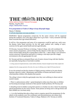 Online edition of India's National Newspaper
Monday, Aug 09, 2010
ePaper | Mobile/PDA Version
Free programmes at Yadava College to keep old people happy
Shastry V.Mallady
It will also help them overcome problems
MADURAI: Special programmes exclusively for the senior citizens will be organised
during this academic year at the adava ollege here to give them ―merry moments‖ and help
them overcome their age-related difficulties.
It will be a free programme and some of its components would be aged care, smile away
the disease, home based activities for the old/ aged, medical care, reading of epics,
exercises for the aged, mental health and anti-aged diet plan.
P.S.Navaraj, Associate Professor in Zoology, Yadava College, who will coordinate the
senior citizens' programmes, said on Friday that the objective of this idea was to keep the
senior citizens happy during the evening phase of their life ― adava ollege is now poised to
society-conscious volunteerism and hence it is taking a vital step to provide a happy
environment to the old-aged people,‖ he said
Dr. Navaraj said that an estimated 40 per cent of senior citizens living with their families
are reportedly facing abuse of one kind or another.
―n old age, physical strength deteriorates, mental stability diminishes, financial strength becomes bleak coupled with
negligence from the younger generation. But only a few cases of suffering come to light,‖ Dr Navaraj observed
It was also pointed out that the situation of elderly persons continue to be grim despite
framing a special ct called ‗Maintenance and Welfare of Parents and Senior itizens ct'
which punishes children who abandon their parents.
The college is keen to help the aged people since they were suffering in silence and are
scared to speak.
―There is a phenomenon called ―grand dumping‖ in urban areas these days as children
are becoming increasingly intolerant of their parents' health problems,‖ Dr Navaraj said
A disturbing trend of children seeing their parents as a burden was also a factor for preparing
special programmes for the senior citizens. Some parents are being sent to old-age homes and
their children too visit them rarely.
― t is in this backdrop that adava ollege wants to organise special free programmes for the
elderly in this academic year,‖ the coordinator said nterested persons can contact okul
Institute of Vocational Education, Yadava College, Madurai or Dr. Navaraj on mobile
 
