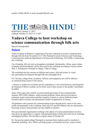 number: 94426-48168. E-mail: navaraj678@sify.com.
MADURAI, October 13, 2013
Updated: October 13, 2013 11:13 IST
Yadava College to host workshop on
science communication through folk arts
Special Correspondent
Madurai
Yadava College in Madurai is organising a four-day workshop on science communication
through folk arts from November 6 to 9. The National Council of Science and Technology
Communication under the Department of Science and Technology, New Delhi, is sponsoring
this workshop.
Use of popular folk arts such as karagattam, kuchipudi, therukoothu, villisai, puravi attam,
oyilattam and bommalattam will be discussed in the workshop, according to a press release
from T. Retnakumar, Principal in-charge, Yadava College.
The workshop also has sessions on folklore and science, folk and science in visual
arts, personality development through folk arts and puppet show.
P.S. Navaraj, college Dean (Academic Affairs), said indigenous arts will be effective
in communicating science to the masses.
―Science is neither for revolution nor for exploitation t is for social harmony and integrated
development Folklore medium can be better used to take science to the people‘s doorsteps,‖
he added.
Some of the topics that could be covered include prevention of non-communicable
diseases, HIV/AIDS, diabetes, cardiovascular problems, breast and cervical cancers,
sanitation, water conservation and drip irrigation. Experts in various fields have been
invited to deliver lectures and demonstrate models on application of science.
All graduates with a passion for communicating science through print, visual or any mass
media can participate in the workshop. Final year UG and PG students who are interested in
becoming science communicators are also eligible to attend it.
Non-governmental organisations working in the sphere of science popularisation too have
been given an opportunity to register. Selected participants will be given free travel, boarding
and lodging facilities. The last date to register names is October 20.
Dr. Navaraj has asked college Principals to nominate three students and two teachers to
attend the workshop. Also, NGOs, self-help groups, environment activists, science forum
 