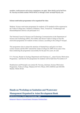 members, media persons and science campaigners can apply. More details can be had from
Dr. Navaraj on mobile number 94426-48168, or through e-mail: navaraj678@sify.com
Science motivation programme to be organized for class
Madurai: Science motivation programme for students of XI standard will be organised at
the Yadava College here. Students of Madurai, Theni, Tirunelveli, Virudhunagar and
Ramanathapuram districts can participate in it.
The National Council of Science and Technology Communication in the Department of
Science and Technology (DST), New Delhi, had chosen Yadava College to host the
motivation programme for students in basic sciences, according to the college P rincipal.
This programme aims to attract the attention of talented boys and girls in to basic
science streams and the DST selected the Yadava College for 2009-10 too since it has
been conducting the programme successfully for the past five years, he said.
P. S. Navaraj, Reader in Zoology Department and Chairman of ‗ ontact Science Motivation
Programme,‘ said that the first programme for students will be held from November to 9
Headmasters and Principals can contact Dr. Navaraj, chairman, Science Motivation
Programme, Yadava College, Madurai-625 014. Phone: 0452-2680362 and 2681048.
Mobile: 94426 48168.
Hands-on Workshop on Sanitation and Wastewater
Management Organised in Asian Development Bank
ADB Headquarters, Manila: 19-20 September 2005
Background | Objectives | Expected Outputs | Participants | Workshop Papers
 