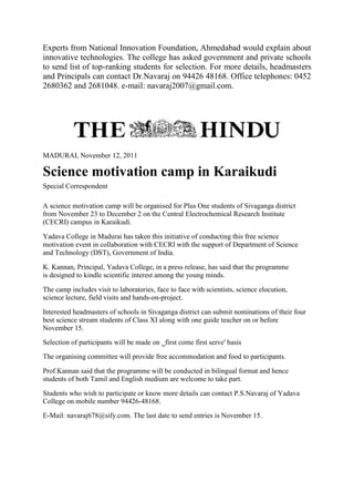 Experts from National Innovation Foundation, Ahmedabad would explain about
innovative technologies. The college has asked government and private schools
to send list of top-ranking students for selection. For more details, headmasters
and Principals can contact Dr.Navaraj on 94426 48168. Office telephones: 0452
2680362 and 2681048. e-mail: navaraj2007@gmail.com.
MADURAI, November 12, 2011
Science motivation camp in Karaikudi
Special Correspondent
A science motivation camp will be organised for Plus One students of Sivaganga district
from November 23 to December 2 on the Central Electrochemical Research Institute
(CECRI) campus in Karaikudi.
Yadava College in Madurai has taken this initiative of conducting this free science
motivation event in collaboration with CECRI with the support of Department of Science
and Technology (DST), Government of India.
K. Kannan, Principal, Yadava College, in a press release, has said that the programme
is designed to kindle scientific interest among the young minds.
The camp includes visit to laboratories, face to face with scientists, science elocution,
science lecture, field visits and hands-on-project.
Interested headmasters of schools in Sivaganga district can submit nominations of their four
best science stream students of Class XI along with one guide teacher on or before
November 15.
Selection of participants will be made on ‗first come first serve' basis
The organising committee will provide free accommodation and food to participants.
Prof.Kannan said that the programme will be conducted in bilingual format and hence
students of both Tamil and English medium are welcome to take part.
Students who wish to participate or know more details can contact P.S.Navaraj of Yadava
College on mobile number 94426-48168.
E-Mail: navaraj678@sify.com. The last date to send entries is November 15.
 