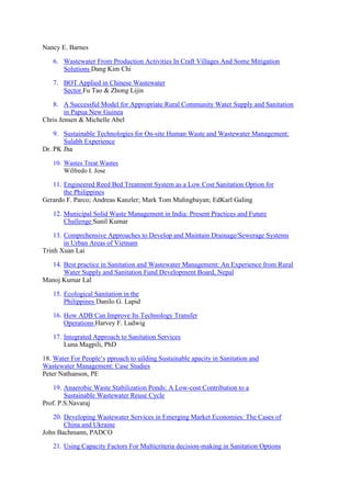 Nancy E. Barnes
6. Wastewater From Production Activities In Craft Villages And Some Mitigation
Solutions Dang Kim Chi
7. BOT Applied in Chinese Wastewater
Sector Fu Tao & Zhong Lijin
8. A Successful Model for Appropriate Rural Community Water Supply and Sanitation
in Papua New Guinea
Chris Jensen & Michelle Abel
9. Sustainable Technologies for On-site Human Waste and Wastewater Management:
Sulabh Experience
Dr. PK Jha
10. Wastes Treat Wastes
Wilfredo I. Jose
11. Engineered Reed Bed Treatment System as a Low Cost Sanitation Option for
the Philippines
Gerardo F. Parco; Andreas Kanzler; Mark Tom Mulingbayan; EdKarl Galing
12. Municipal Solid Waste Management in India: Present Practices and Future
Challenge Sunil Kumar
13. Comprehensive Approaches to Develop and Maintain Drainage/Sewerage Systems
in Urban Areas of Vietnam
Trinh Xuan Lai
14. Best practice in Sanitation and Wastewater Management: An Experience from Rural
Water Supply and Sanitation Fund Development Board, Nepal
Manoj Kumar Lal
15. Ecological Sanitation in the
Philippines Danilo G. Lapid
16. How ADB Can Improve Its Technology Transfer
Operations Harvey F. Ludwig
17. Integrated Approach to Sanitation Services
Luna Magpili, PhD
18. Water For People‘s pproach to uilding Sustainable apacity in Sanitation and
Wastewater Management: Case Studies
Peter Nathanson, PE
19. Anaerobic Waste Stabilization Ponds: A Low-cost Contribution to a
Sustainable Wastewater Reuse Cycle
Prof. P.S.Navaraj
20. Developing Wastewater Services in Emerging Market Economies: The Cases of
China and Ukraine
John Bachmann, PADCO
21. Using Capacity Factors For Multicriteria decision-making in Sanitation Options
 