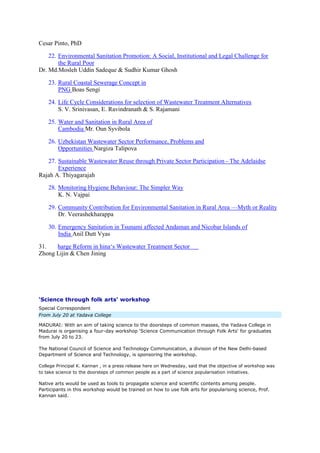 Cesar Pinto, PhD
22. Environmental Sanitation Promotion: A Social, Institutional and Legal Challenge for
the Rural Poor
Dr. Md.Mosleh Uddin Sadeque & Sudhir Kumar Ghosh
23. Rural Coastal Sewerage Concept in
PNG Boas Sengi
24. Life Cycle Considerations for selection of Wastewater Treatment Alternatives
S. V. Srinivasan, E. Ravindranath & S. Rajamani
25. Water and Sanitation in Rural Area of
Cambodia Mr. Oun Syvibola
26. Uzbekistan Wastewater Sector Performance, Problems and
Opportunities Nargiza Talipova
27. Sustainable Wastewater Reuse through Private Sector Participation - The Adelaidse
Experience
Rajah A. Thiyagarajah
28. Monitoring Hygiene Behaviour: The Simpler Way
K. N. Vajpai
29. Community Contribution for Environmental Sanitation in Rural Area —Myth or Reality
Dr. Veerashekharappa
30. Emergency Sanitation in Tsunami affected Andaman and Nicobar Islands of
India Anil Dutt Vyas
31. harge Reform in hina‘s Wastewater Treatment Sector
Zhong Lijin & Chen Jining
‘Science through folk arts' workshop
Special Correspondent
From July 20 at Yadava College
MADURAI: With an aim of taking science to the doorsteps of common masses, the Yadava College in
Madurai is organising a four-day workshop ‘Science Communication through Folk Arts' for graduates
from July 20 to 23.
The National Council of Science and Technology Communication, a division of the New Delhi-based
Department of Science and Technology, is sponsoring the workshop.
College Principal K. Kannan , in a press release here on Wednesday, said that the objective of workshop was
to take science to the doorsteps of common people as a part of science popularisation initiatives.
Native arts would be used as tools to propagate science and scientific contents among people.
Participants in this workshop would be trained on how to use folk arts for popularising science, Prof.
Kannan said.
 