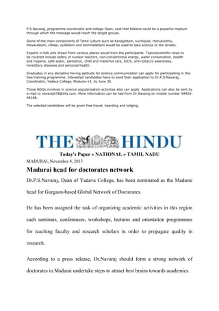 P.S.Navaraj, programme coordinator and college Dean, said that folklore could be a powerful medium
through which the message would reach the target groups.
Some of the main components of Tamil culture such as Karagattam, kuchipudi, therukoothu,
thevarattam, villisai, oyilattam and bommalattam would be used to take science to the streets.
Experts in folk arts drawn from various places would train the participants. Topics/scientific news to
be covered include safety of nuclear reactors, non-conventional energy, water conservation, health
and hygiene, safe water, sanitation, child and maternal care, AIDS, anti-tobacco awareness,
hereditary diseases and personal health.
Graduates in any discipline having aptitude for science communication can apply for participating in this
free training programme. Interested candidates have to send their application to Dr.P.S.Navaraj,
Coordinator, Yadava College, Madurai-14, by June 30.
Those NGOs involved in science popularisation activities also can apply. Applications can also be sent by
e-mail to navaraj678@sify.com. More information can be had from Dr.Navaraj on mobile number 94426-
48168.
The selected candidates will be given free travel, boarding and lodging.
Today's Paper » NATIONAL » TAMIL NADU
MADURAI, November 4, 2013
Madurai head for doctorates network
Dr.P.S.Navaraj, Dean of Yadava College, has been nominated as the Madurai
head for Gurgaon-based Global Network of Doctorates.
He has been assigned the task of organizing academic activities in this region
such seminars, conferences, workshops, lectures and orientation programmes
for teaching faculty and research scholars in order to propagate quality in
research.
According to a press release, Dr.Navaraj should form a strong network of
doctorates in Madurai undertake steps to attract best brains towards academics.
 