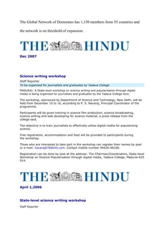 The Global Network of Doctorates has 1,150 members from 55 countries and
the network is on threshold of expansion.
Dec 2007
Science writing workshop
Staff Reporter
To be organised for journalists and graduates by Yadava College
MADURAI: A State-level workshop on science writing and popularisation through digital
media is being organised for journalists and graduates by the Yadava College here.
The workshop, sponsored by Department of Science and Technology, New Delhi, will be
held from December 10 to 16, according to P. S. Navaraj, Principal Coordinator of the
programme.
Participants will be given training in science film production, science broadcasting,
science writing and web developing for science material, a press release from the
college said.
The objective is to train journalists to effectively utilise digital media for popularising
science.
Free registration, accommodation and food will be provided to participants during
the workshop.
Those who are interested to take part in the workshop can register their names by post
or e-mail: navaraj678@sify.com. Contact mobile number 94426-48168.
Registration can be done by post at the address: The Chairman/Coordinators, State-level
Workshop on Science Popularisation through digital media, Yadava College, Madurai-625
014.
April 1,2006
State-level science writing workshop
Staff Reporter
 